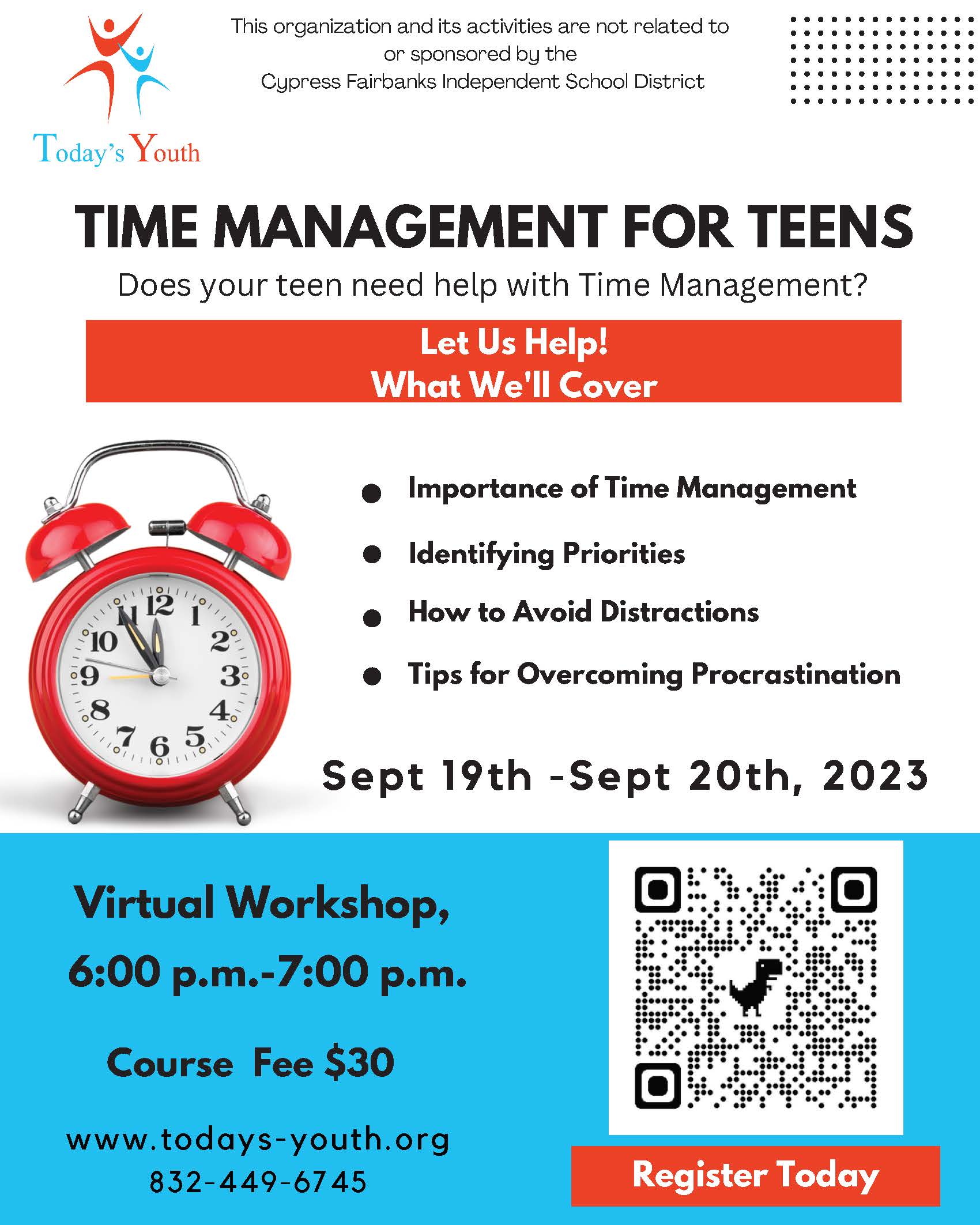 Today's Youth - Time Management for Teens  Does your teen need help with Time Management? Let Us Help! What We'll Cover:  Importance of Time Management Identifying Priorities How to Avoid Distractions Tips for Overcoming Procrastination  Virtual Workshop on Sept. 19 & 20 from 6-7 p.m. www.todays-youth.org  |  832-449-6745    This activity is not related to or sponsored by the Cypress-Fairbanks Independent School District.